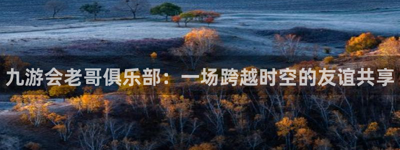 凯发k8旗舰厅：九游会老哥俱乐部：一场跨越时空的友谊共享